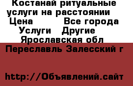 Костанай-ритуальные услуги на расстоянии. › Цена ­ 100 - Все города Услуги » Другие   . Ярославская обл.,Переславль-Залесский г.